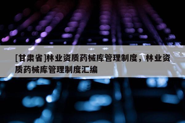 [甘肅省]林業(yè)資質(zhì)藥械庫管理制度，林業(yè)資質(zhì)藥械庫管理制度匯編