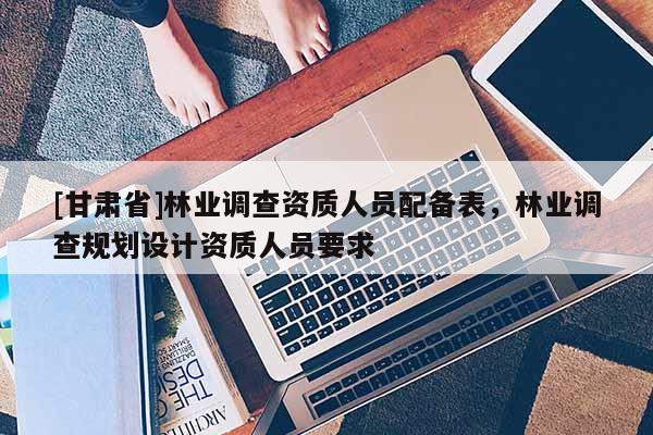 [甘肅省]林業(yè)調(diào)查資質(zhì)人員配備表，林業(yè)調(diào)查規(guī)劃設(shè)計(jì)資質(zhì)人員要求