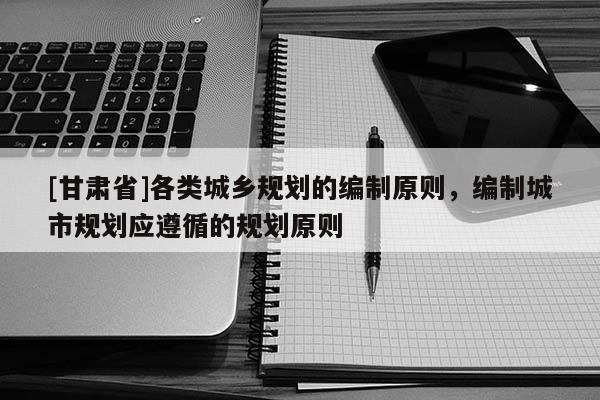 [甘肅省]各類城鄉(xiāng)規(guī)劃的編制原則，編制城市規(guī)劃應(yīng)遵循的規(guī)劃原則