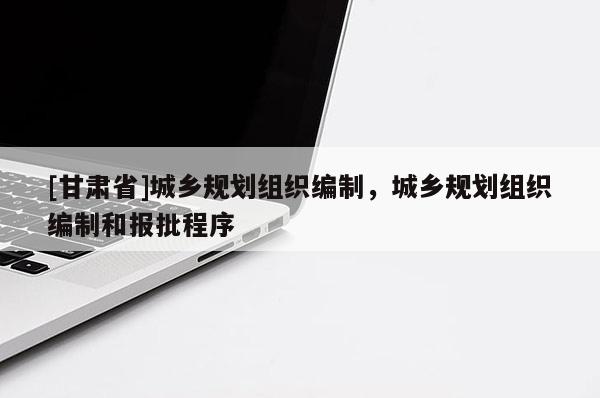 [甘肅省]城鄉(xiāng)規(guī)劃組織編制，城鄉(xiāng)規(guī)劃組織編制和報(bào)批程序