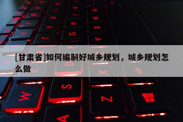[甘肅省]如何編制好城鄉(xiāng)規(guī)劃，城鄉(xiāng)規(guī)劃怎么做