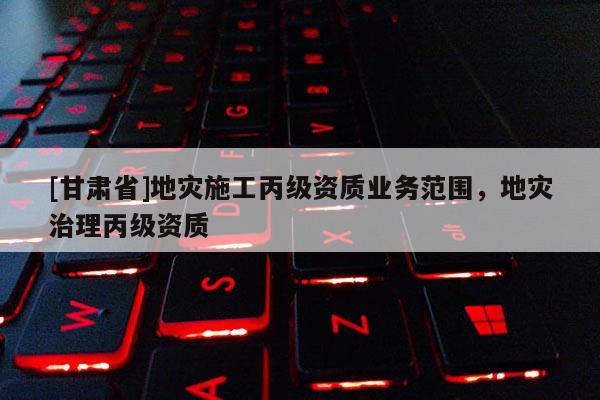 [甘肅省]地災(zāi)施工丙級資質(zhì)業(yè)務(wù)范圍，地災(zāi)治理丙級資質(zhì)
