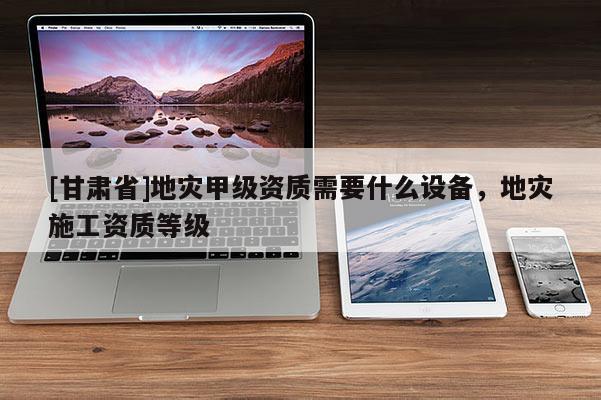 [甘肅省]地災(zāi)甲級(jí)資質(zhì)需要什么設(shè)備，地災(zāi)施工資質(zhì)等級(jí)