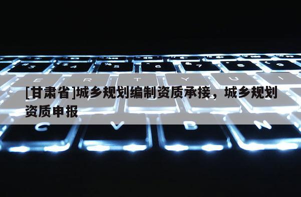 [甘肅省]城鄉(xiāng)規(guī)劃編制資質(zhì)承接，城鄉(xiāng)規(guī)劃資質(zhì)申報(bào)