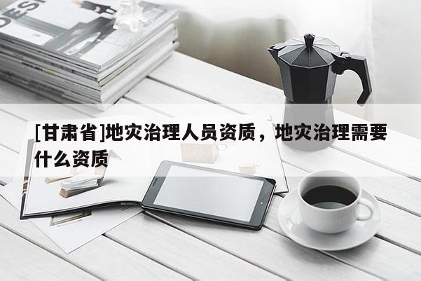 [甘肅省]地災(zāi)治理人員資質(zhì)，地災(zāi)治理需要什么資質(zhì)