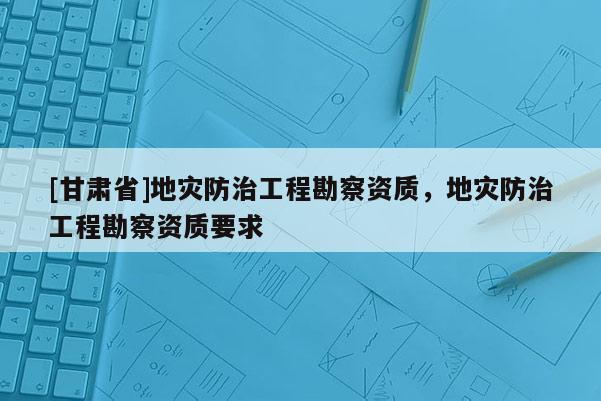 [甘肅省]地災(zāi)防治工程勘察資質(zhì)，地災(zāi)防治工程勘察資質(zhì)要求