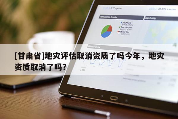 [甘肅省]地災(zāi)評(píng)估取消資質(zhì)了嗎今年，地災(zāi)資質(zhì)取消了嗎?