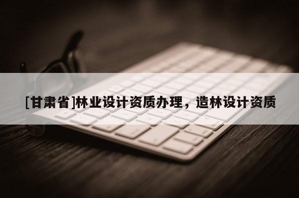 [甘肅省]林業(yè)設(shè)計(jì)資質(zhì)辦理，造林設(shè)計(jì)資質(zhì)