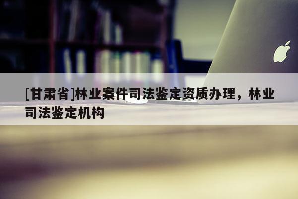 [甘肅省]林業(yè)案件司法鑒定資質辦理，林業(yè)司法鑒定機構