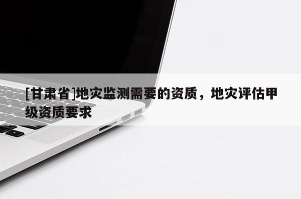 [甘肅省]地災(zāi)監(jiān)測(cè)需要的資質(zhì)，地災(zāi)評(píng)估甲級(jí)資質(zhì)要求