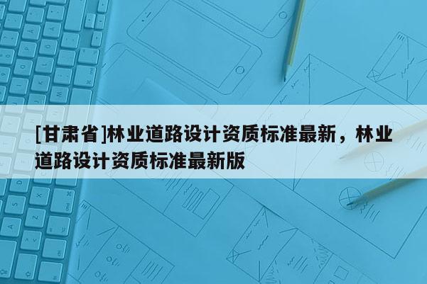 [甘肅省]林業(yè)道路設(shè)計(jì)資質(zhì)標(biāo)準(zhǔn)最新，林業(yè)道路設(shè)計(jì)資質(zhì)標(biāo)準(zhǔn)最新版