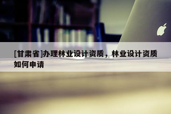[甘肅省]辦理林業(yè)設(shè)計資質(zhì)，林業(yè)設(shè)計資質(zhì)如何申請