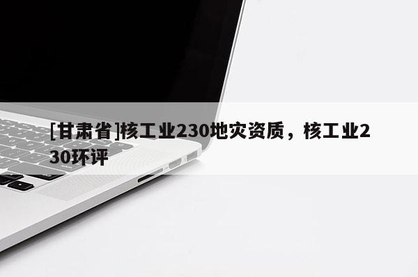 [甘肅省]核工業(yè)230地災(zāi)資質(zhì)，核工業(yè)230環(huán)評(píng)