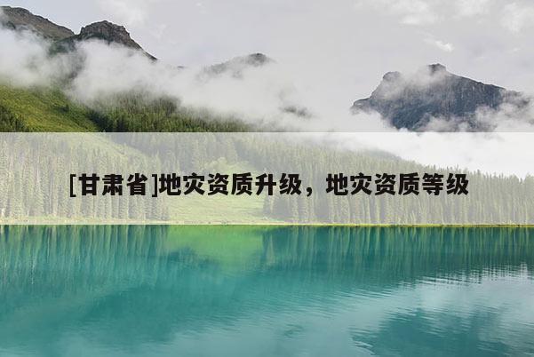 [甘肅省]地災(zāi)資質(zhì)升級(jí)，地災(zāi)資質(zhì)等級(jí)
