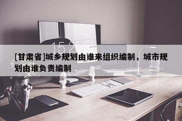 [甘肅省]城鄉(xiāng)規(guī)劃由誰來組織編制，城市規(guī)劃由誰負責編制