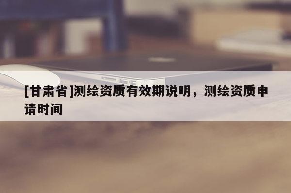 [甘肅省]測(cè)繪資質(zhì)有效期說(shuō)明，測(cè)繪資質(zhì)申請(qǐng)時(shí)間