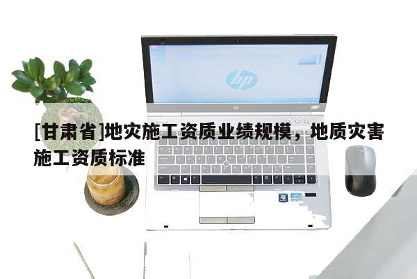 [甘肅省]地災(zāi)施工資質(zhì)業(yè)績規(guī)模，地質(zhì)災(zāi)害施工資質(zhì)標(biāo)準(zhǔn)