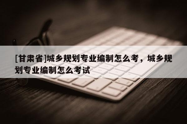 [甘肅省]城鄉(xiāng)規(guī)劃專(zhuān)業(yè)編制怎么考，城鄉(xiāng)規(guī)劃專(zhuān)業(yè)編制怎么考試