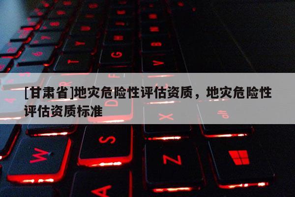 [甘肅省]地災(zāi)危險性評估資質(zhì)，地災(zāi)危險性評估資質(zhì)標準