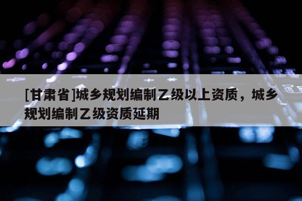 [甘肅省]城鄉(xiāng)規(guī)劃編制乙級以上資質(zhì)，城鄉(xiāng)規(guī)劃編制乙級資質(zhì)延期