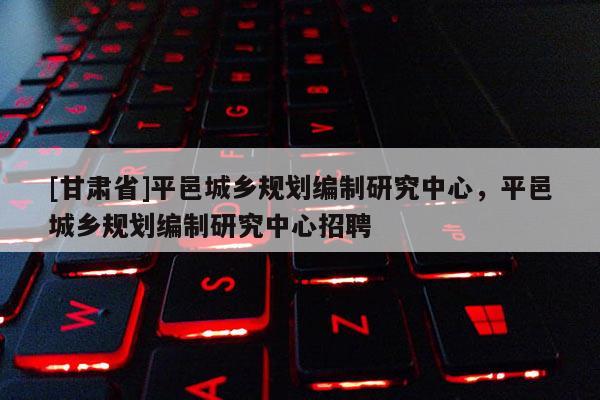 [甘肅省]平邑城鄉(xiāng)規(guī)劃編制研究中心，平邑城鄉(xiāng)規(guī)劃編制研究中心招聘