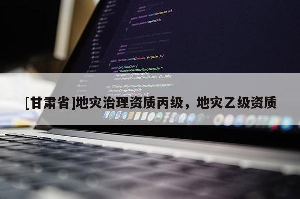 [甘肅省]地災(zāi)治理資質(zhì)丙級，地災(zāi)乙級資質(zhì)