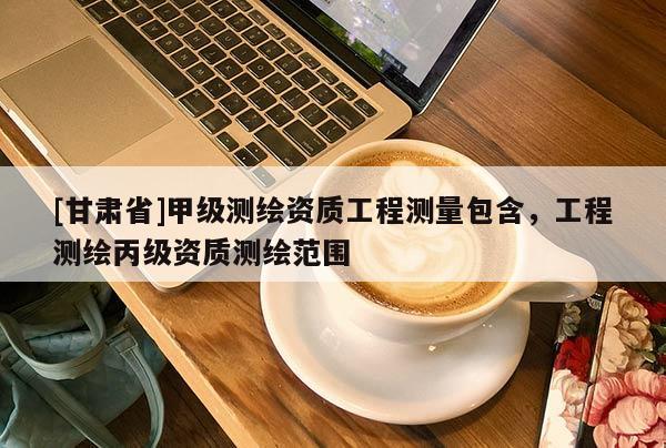 [甘肅省]甲級(jí)測(cè)繪資質(zhì)工程測(cè)量包含，工程測(cè)繪丙級(jí)資質(zhì)測(cè)繪范圍