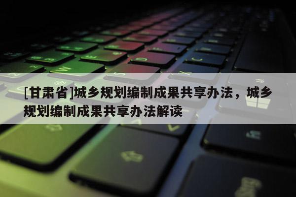 [甘肅省]城鄉(xiāng)規(guī)劃編制成果共享辦法，城鄉(xiāng)規(guī)劃編制成果共享辦法解讀