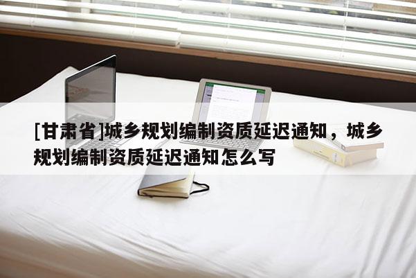 [甘肅省]城鄉(xiāng)規(guī)劃編制資質(zhì)延遲通知，城鄉(xiāng)規(guī)劃編制資質(zhì)延遲通知怎么寫