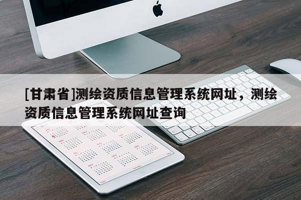 [甘肅省]測(cè)繪資質(zhì)信息管理系統(tǒng)網(wǎng)址，測(cè)繪資質(zhì)信息管理系統(tǒng)網(wǎng)址查詢