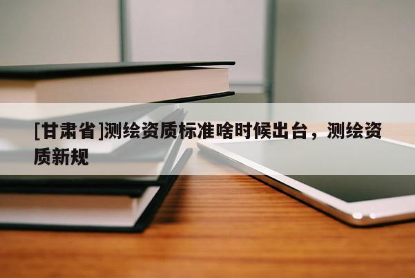 [甘肅省]測(cè)繪資質(zhì)標(biāo)準(zhǔn)啥時(shí)候出臺(tái)，測(cè)繪資質(zhì)新規(guī)