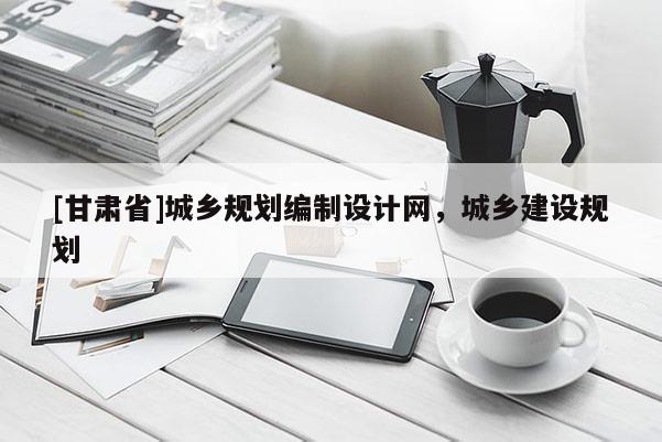 [甘肅省]城鄉(xiāng)規(guī)劃編制設計網(wǎng)，城鄉(xiāng)建設規(guī)劃