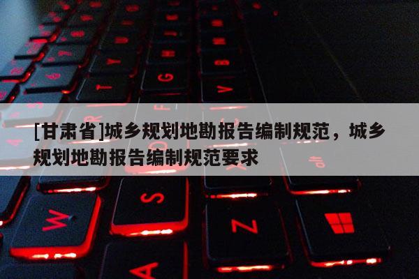 [甘肅省]城鄉(xiāng)規(guī)劃地勘報告編制規(guī)范，城鄉(xiāng)規(guī)劃地勘報告編制規(guī)范要求