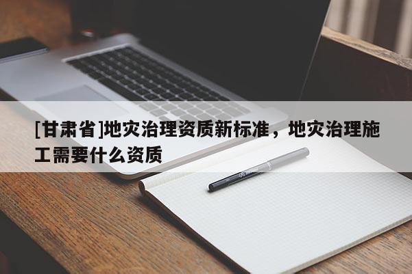 [甘肅省]地災(zāi)治理資質(zhì)新標(biāo)準(zhǔn)，地災(zāi)治理施工需要什么資質(zhì)