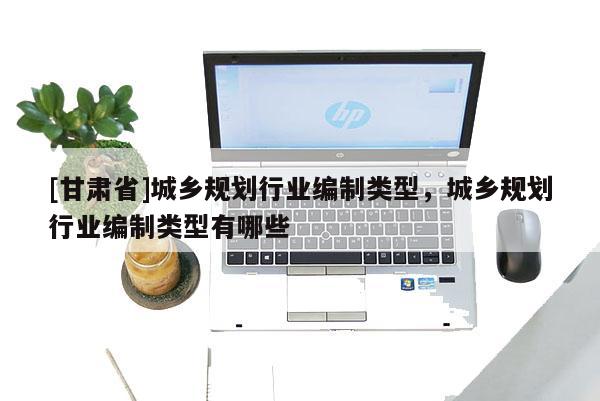 [甘肅省]城鄉(xiāng)規(guī)劃行業(yè)編制類型，城鄉(xiāng)規(guī)劃行業(yè)編制類型有哪些