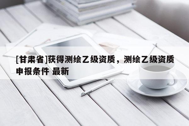 [甘肅省]獲得測(cè)繪乙級(jí)資質(zhì)，測(cè)繪乙級(jí)資質(zhì)申報(bào)條件 最新