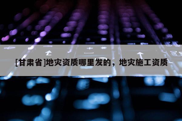[甘肅省]地災(zāi)資質(zhì)哪里發(fā)的，地災(zāi)施工資質(zhì)