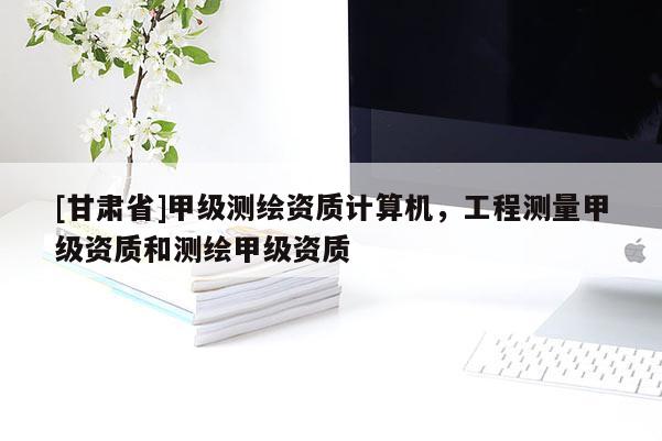 [甘肅省]甲級(jí)測(cè)繪資質(zhì)計(jì)算機(jī)，工程測(cè)量甲級(jí)資質(zhì)和測(cè)繪甲級(jí)資質(zhì)
