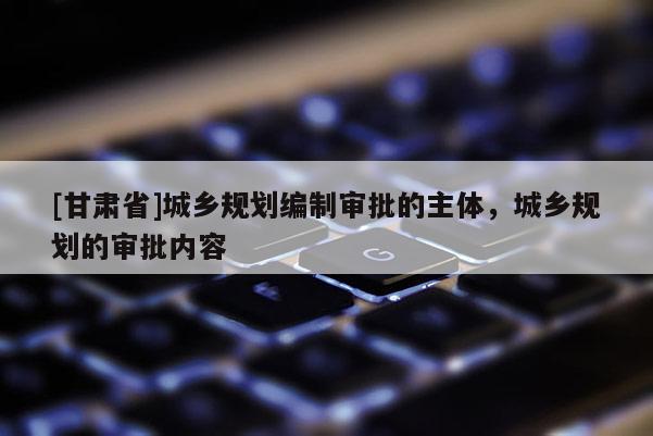[甘肅省]城鄉(xiāng)規(guī)劃編制審批的主體，城鄉(xiāng)規(guī)劃的審批內(nèi)容