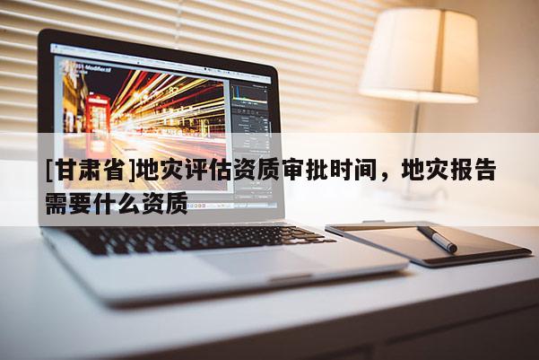 [甘肅省]地災(zāi)評估資質(zhì)審批時間，地災(zāi)報告需要什么資質(zhì)