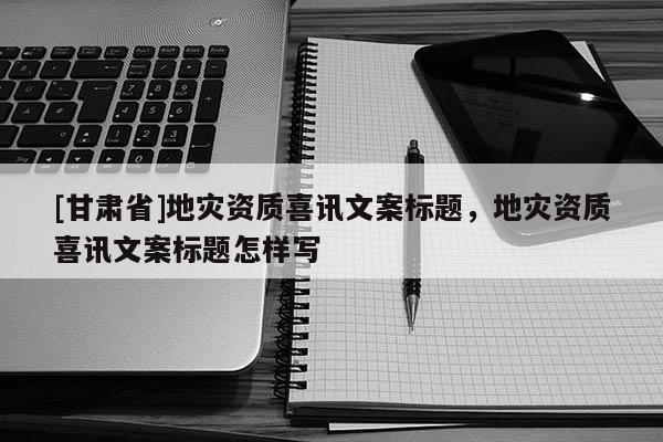 [甘肅省]地災資質喜訊文案標題，地災資質喜訊文案標題怎樣寫