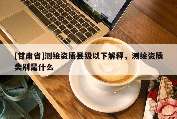 [甘肅省]測繪資質(zhì)縣級以下解釋，測繪資質(zhì)類別是什么