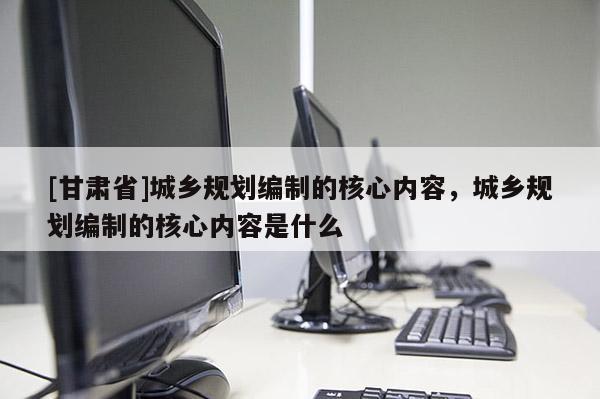 [甘肅省]城鄉(xiāng)規(guī)劃編制的核心內(nèi)容，城鄉(xiāng)規(guī)劃編制的核心內(nèi)容是什么