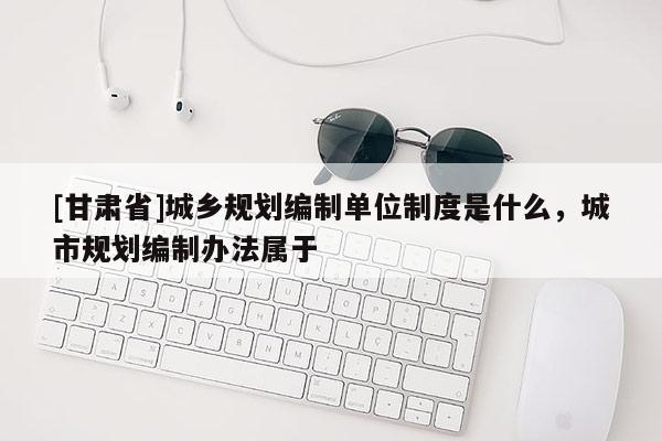[甘肅省]城鄉(xiāng)規(guī)劃編制單位制度是什么，城市規(guī)劃編制辦法屬于