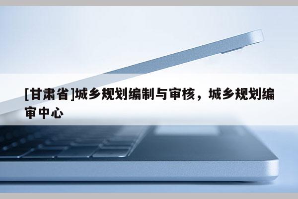 [甘肅省]城鄉(xiāng)規(guī)劃編制與審核，城鄉(xiāng)規(guī)劃編審中心