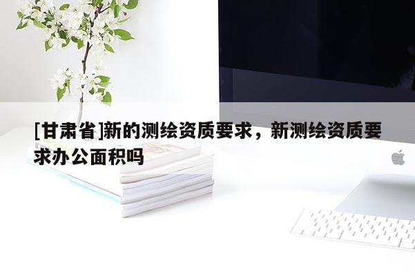 [甘肅省]新的測繪資質(zhì)要求，新測繪資質(zhì)要求辦公面積嗎