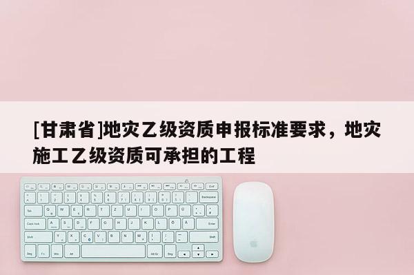 [甘肅省]地災(zāi)乙級(jí)資質(zhì)申報(bào)標(biāo)準(zhǔn)要求，地災(zāi)施工乙級(jí)資質(zhì)可承擔(dān)的工程
