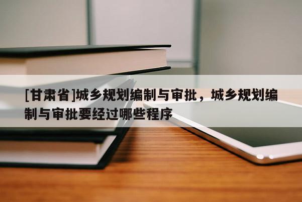 [甘肅省]城鄉(xiāng)規(guī)劃編制與審批，城鄉(xiāng)規(guī)劃編制與審批要經(jīng)過(guò)哪些程序