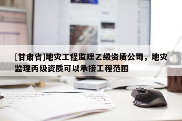 [甘肅省]地災工程監(jiān)理乙級資質(zhì)公司，地災監(jiān)理丙級資質(zhì)可以承接工程范圍