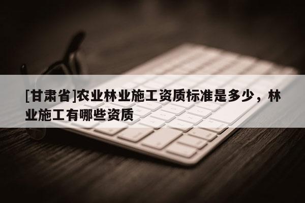 [甘肅省]農(nóng)業(yè)林業(yè)施工資質(zhì)標(biāo)準(zhǔn)是多少，林業(yè)施工有哪些資質(zhì)
